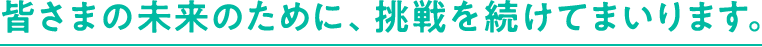皆様の未来のために、挑戦を続けてまいります。