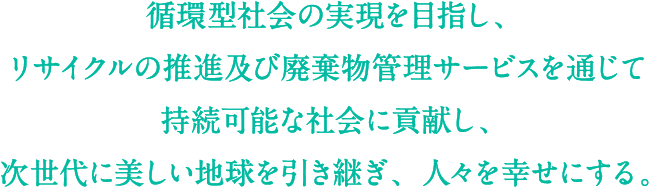 循環型社会の実現を目指し、リサイクルの推進及び廃棄物管理サービスを通じて持続可能な社会に貢献し、次世代に美しい地球を引き継ぎ、人々を幸せにする。