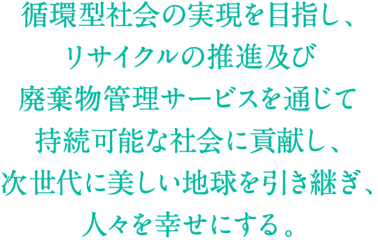 循環型社会の実現を目指し、リサイクルの推進及び廃棄物管理サービスを通じて持続可能な社会に貢献し、次世代に美しい地球を引き継ぎ、人々を幸せにする。