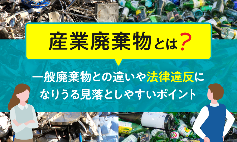 【産業廃棄物とは？】一般廃棄物との違いや法律違反になりうる見落としやすいポイント
