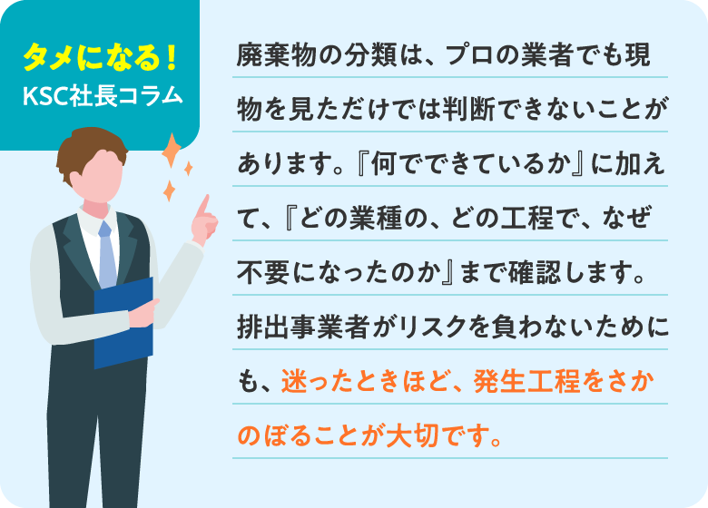 【タメになる！ KSC社長コラム】廃棄物の分類は、プロの業者でも現物を見ただけでは判断できないことがあります。『何でできているか』に加えて、『どの業種の、どの工程で、なぜ不要になったのか』まで確認します。排出事業者がリスクを負わないためにも、迷ったときほど、発生工程をさかのぼることが大切です。