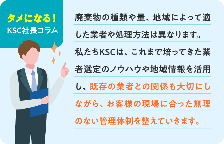 【タメになる!KSC社長コラム】 廃棄物の種類や量、地域によって適した業者や処理方法は異なります。私たちKSCは、これまで培ってきた業者選定のノウハウや地域情報を活用し、既存の業者との関係も大切にしながら、お客様の現場に合った無理のない管理体制を整えていきます。